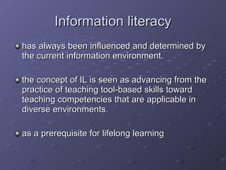 Information literacy has  always been influenced and determined by the current information environment.  the concept of IL is seen as advancing from the practice of teaching tool-based skills toward teaching competencies that are applicable in diverse environments.  as a prerequisite for lifelong learning   