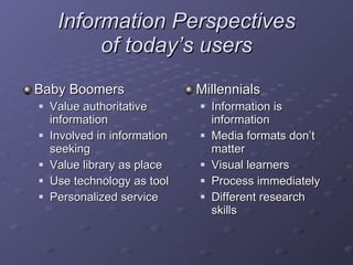 Information Perspectives of today ’ s users Baby Boomers Value authoritative information Involved in information seeking Value library as place Use technology as tool Personalized service Millennials Information is information Media formats don’t matter Visual learners Process immediately Different research skills 