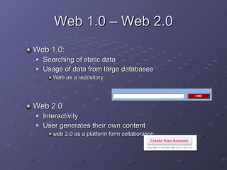 Web 1.0 – Web 2.0 Web 1.0:  Searching of static data  Usage of da t a from large databases Web as a repository  Web 2.0 I nteractivity User generates their own content web 2.0 as a platform form collaboration 