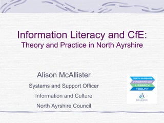 Information Literacy and CfE: Theory and Practice in North Ayrshire Alison McAllister Systems and Support Officer Information and Culture North Ayrshire Council 
