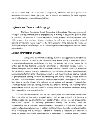 for collaboration and staff development among faculty, librarians, and other professionals
whoinitiate information literacy programs, lead in planning and budgeting for those programs,
and provide ongoing resources to sustain them.
Information Literacy and Pedagogy
The Boyer Commission Report, Reinventing Undergraduate Education, recommends
strategies that require the student to engage actively in "framing of a significant question or set
of questions, the research or creative exploration to find answers, and the communications
skills to convey the results..." Courses structured in such a way create student-centered
learning environments where inquiry is the norm, problem solving becomes the focus, and
thinking critically is part of the process. Such learning environments require information literacy
competencies.
Skills in information literacy.
Gaining skills in information literacy multiplies the opportunities for students’
self-directed learning, as they become engaged in using a wide variety of information sources
to expand their knowledge, ask informed questions, and sharpen their critical thinking for still
further self-directed learning. Achieving competency in information literacy requires an
understanding that this cluster of abilities is not extraneous to the curriculum but is woven into
the curriculum’s content, structure, and sequence. This curricular integration also affords many
possibilities for furthering the influence and impact of such student-centered teaching methods
as problem-based learning, evidence-based learning, and inquiry learning. Guided by faculty
and others in problem-based approaches, students reason about course content at a deeper
level than is possible through the exclusive use of lectures and textbooks. To take fullest
advantage of problem-based learning, students must often use thinking skills requiring them to
become skilled users of information sources in many locations and formats, thereby increasing
their responsibility for their own learning.
To obtain the information they seek for their investigations, individuals have many options.
One is to utilize an information retrieval system, such as may be found in a library or in
databases accessible by computer from any location. Another option is to select an appropriate
investigative method for observing phenomena directly. For example, physicians,
archaeologists, and astronomers frequently depend upon physical examination to detect the
presence of particular phenomena. In addition, mathematicians, chemists, and physicists often
utilize technologies such as statistical software or simulators to create artificial conditions in
which to observe and analyze the interaction of phenomena. As students progress through
 