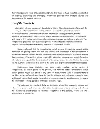 their undergraduate years and graduate programs, they need to have repeated opportunities
for seeking, evaluating, and managing information gathered from multiple sources and
discipline-specific research methods.
Use of the Standards
Information Literacy Competency Standards for Higher Education provides a framework for
assessing the information literate individual. It also extends the work of the American
Association of School Librarians Task Force on Information Literacy Standards, thereby
providing higher education an opportunity to articulate its information literacy competencies
with those of K-12 so that a continuum of expectations develops for students at all levels. The
competencies presented here outline the process by which faculty, librarians and others
pinpoint specific indicators that identify a student as information literate.
Students also will find the competencies useful, because they provide students with a
framework for gaining control over how they interact with information in their environment. It
will help to sensitize them to the need to develop a metacognitive approach to learning, making
them conscious of the explicit actions required for gathering, analyzing, and using information.
All students are expected to demonstrate all of the competencies described in this document,
but not everyone will demonstrate them to the same level of proficiency or at the same speed.
Furthermore, some disciplines may place greater emphasis on the mastery of
competencies at certain points in the process, and therefore certain competencies would
receive greater weight than others in any rubric for measurement. Many of the competencies
are likely to be performed recursively, in that the reflective and evaluative aspects included
within each standard will require the student to return to an earlier point in the process, revise
the information-seeking approach, and repeat the same steps.
To implement the standards fully, an institution should first review its mission and
educational goals to determine how information literacy would improve learning and enhance
the institution’s effectiveness. To facilitate acceptance of the concept, faculty and staff
development is also crucial.
 