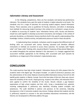 Information Literacy and Assessment
In the following competencies, there are five standards and twenty-two performance
indicators. The standards focus upon the needs of students in higher education at all levels. The
standards also list a range of outcomes for assessing student progress toward information
literacy. These outcomes serve as guidelines for faculty, librarians, and others in developing
local methods for measuring student learning in the context of an institution’s unique mission.
In addition to assessing all students’ basic information literacy skills, faculty and librarians
should also work together to develop assessment instruments and strategies in the context of
particular disciplines, as information literacy manifests itself in the specific understanding of the
knowledge creation, scholarly activity, and publication processes found in those disciplines.
In implementing these standards, institutions need to recognize that different levels of
thinking skills are associated with various learning outcomes--and therefore different
instruments or methods are essential to assess those outcomes. For example, both "higher
order" and "lower order" thinking skills, based on Bloom’s Taxonomy of Educational Objectives,
are evident throughout the outcomes detailed in this document. It is strongly suggested that
assessment methods appropriate to the thinking skills associated with each outcome be
identified as an integral part of the institution’s implementation plan.
CONCLUSION
This study examines how high school students' information literacy (IL) skills prepare them for
academic work in the digital age. The project included: an audit of university IL practices; and
the administration of the James Madison University (JMU) Information Literacy Test (ILT) to 103
twelfth grade students in Alberta, Canada. Due to the low stakes of the test, there was concern
about the reliability of the results. Rapid guessing, response time effort, and motivation filters
were applied to confirm the reliability of the results. Results indicate a gap between
expectations of high school students and their skills. Using a standardized test, potential
incoming undergraduate IL proficiency was identified, including student strengths and
weaknesses. The audit identified IL policies and practices at the university, indicating
discrepancies in the IL instruction students may receive. Findings indicate that students lack the
IL proficiency required to succeed in the post-secondary educational environment, and the
libraries are not prepared to effectively address this gap.
 