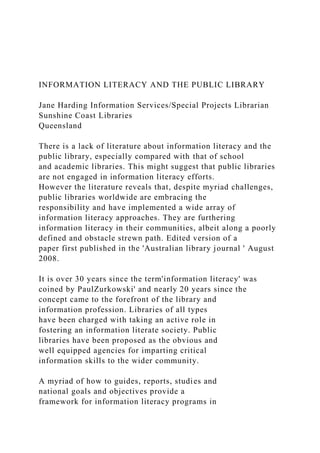 INFORMATION LITERACY AND THE PUBLIC LIBRARY
Jane Harding Information Services/Special Projects Librarian
Sunshine Coast Libraries
Queensland
There is a lack of literature about information literacy and the
public library, especially compared with that of school
and academic libraries. This might suggest that public libraries
are not engaged in information literacy efforts.
However the literature reveals that, despite myriad challenges,
public libraries worldwide are embracing the
responsibility and have implemented a wide array of
information literacy approaches. They are furthering
information literacy in their communities, albeit along a poorly
defined and obstacle strewn path. Edited version of a
paper first published in the 'Australian library journal ' August
2008.
It is over 30 years since the term'information literacy' was
coined by PaulZurkowski' and nearly 20 years since the
concept came to the forefront of the library and
information profession. Libraries of all types
have been charged with taking an active role in
fostering an information literate society. Public
libraries have been proposed as the obvious and
well equipped agencies for imparting critical
information skills to the wider community.
A myriad of how to guides, reports, studies and
national goals and objectives provide a
framework for information literacy programs in
 