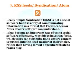 7. RSS feeds/ Syndication/ Atom   Really Simple Syndication (RSS) is not a social software but it is a way of communicating information in a format that Feed Readers or News Reader software can understand.  It has become an important way of using social software effectively. Most blogs have RSS feeds, which users can subscribe to, to ensure content is pushed into the Feed Reader of their choice, rather than having to visit a specific website to read a blog.  