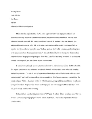 Bradley Harris 
FYS 100-110 
Mr. Blanco 
9/17/14 
Information Literacy Assignment 
Michael Dobie argues that the NCAA is not appreciative towards it players and does not 
understand that they need to be compensated for their performances and contributions towards their 
respective teams in his article. He is somewhat biased towards his personal claim and does not give 
adequate information on the other side of the somewhat controversial argument even though he is a 
member of a News editorial board. He says, “College sports at that level is a business, and nothing flows 
to the players on whom the enterprise depends.”. It is quite blatant that he is strongly for the immediate 
compensation for the players that participate in the NCAA because they bring in billions of revenue and 
even the coaching staff gets paid for the players’ contributions. 
It is discovered, through research, that his statement, “A federal lawsuit claims the NCAA and its 
five biggest conferences rake in billions of dollars in football and basketball while unlawfully capping 
player compensation…” is true. It just so happens that four college athletes filed what is called an “anti-trust 
complaint” and it will restrain college athlete associations from banning monetary competitions for 
certain athletes. Within a document written by John Bazemore, college athletics earn billions of dollars in 
yearly revenue from the production of their student players. The article supports Michael Dobie’s claim 
and gives enough evidence for its validity. 
In the article, it says that Electronic Arts or “EA” paid 40 million dollars to settle a case. This was 
because EA was using college player’s names in their productions. That is also explained in Michael 
Dobie’s article. 
 