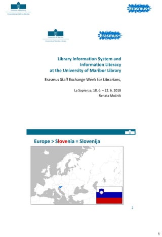 1
Library Information System and
Information Literacy
at the University of Maribor Library
Erasmus Staff Exchange Week for Librarians,
La Sapienza, 18. 6. – 22. 6. 2018
Renata Močnik
Europe > Slovenia = Slovenija
2
 