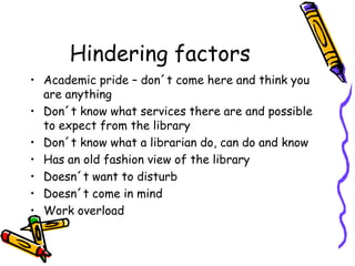 Hindering factors
• Academic pride – don´t come here and think you
are anything
• Don´t know what services there are and possible
to expect from the library
• Don´t know what a librarian do, can do and know
• Has an old fashion view of the library
• Doesn´t want to disturb
• Doesn´t come in mind
• Work overload

 