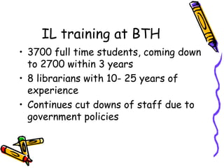IL training at BTH
• 3700 full time students, coming down
to 2700 within 3 years
• 8 librarians with 10- 25 years of
experience
• Continues cut downs of staff due to
government policies

 