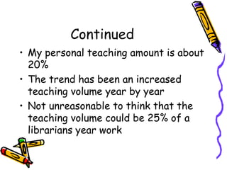 Continued
• My personal teaching amount is about
20%
• The trend has been an increased
teaching volume year by year
• Not unreasonable to think that the
teaching volume could be 25% of a
librarians year work

 
