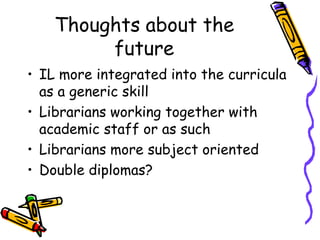 Thoughts about the
future
• IL more integrated into the curricula
as a generic skill
• Librarians working together with
academic staff or as such
• Librarians more subject oriented
• Double diplomas?

 
