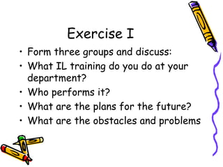 Exercise I
• Form three groups and discuss:
• What IL training do you do at your
department?
• Who performs it?
• What are the plans for the future?
• What are the obstacles and problems

 