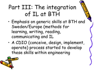 Part III: The integration
of IL at BTH
• Emphasis on generic skills at BTH and
Sweden/Europe (methods for
learning, writing, reading,
communicating and IL
• A CDIO (conceive, design, implement,
operate) process started to develop
these skills within engineering

 