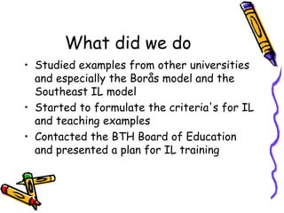 What did we do
• Studied examples from other universities
and especially the Borås model and the
Southeast IL model
• Started to formulate the criteria's for IL
and teaching examples
• Contacted the BTH Board of Education
and presented a plan for IL training

 