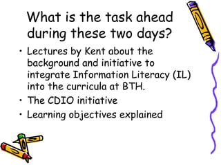 What is the task ahead
during these two days?
• Lectures by Kent about the
background and initiative to
integrate Information Literacy (IL)
into the curricula at BTH.
• The CDIO initiative
• Learning objectives explained

 