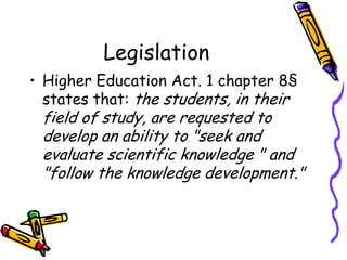 Legislation
• Higher Education Act. 1 chapter 8§
states that: the students, in their

field of study, are requested to
develop an ability to "seek and
evaluate scientific knowledge " and
"follow the knowledge development."

 