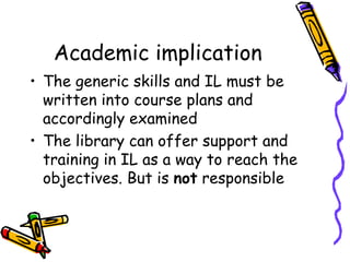 Academic implication
• The generic skills and IL must be
written into course plans and
accordingly examined
• The library can offer support and
training in IL as a way to reach the
objectives. But is not responsible

 