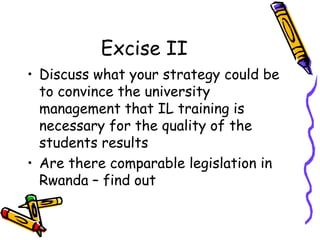 Excise II
• Discuss what your strategy could be
to convince the university
management that IL training is
necessary for the quality of the
students results
• Are there comparable legislation in
Rwanda – find out

 