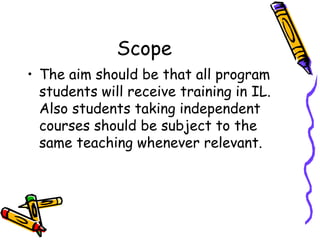Scope
• The aim should be that all program
students will receive training in IL.
Also students taking independent
courses should be subject to the
same teaching whenever relevant.

 