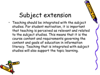 Subject extension
• Teaching should be integrated with the subject
studies. For student motivation, it is important
that teaching is perceived as relevant and related
to the subject studies. This means that it is the
course content and requirements governing the
content and goals of education in information
literacy. Teaching that is integrated with subject
studies will also support the topic learning.

 