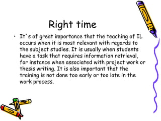 Right time
• It´s of great importance that the teaching of IL
occurs when it is most relevant with regards to
the subject studies. It is usually when students
have a task that requires information retrieval,
for instance when associated with project work or
thesis writing. It is also important that the
training is not done too early or too late in the
work process.

 