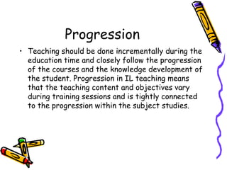 Progression
• Teaching should be done incrementally during the
education time and closely follow the progression
of the courses and the knowledge development of
the student. Progression in IL teaching means
that the teaching content and objectives vary
during training sessions and is tightly connected
to the progression within the subject studies.

 