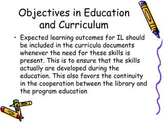 Objectives in Education
and Curriculum
• Expected learning outcomes for IL should
be included in the curricula documents
whenever the need for these skills is
present. This is to ensure that the skills
actually are developed during the
education. This also favors the continuity
in the cooperation between the library and
the program education

 