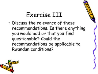 Exercise III
• Discuss the relevance of these
recommendations. Is there anything
you would add or that you find
questionable? Could the
recommendations be applicable to
Rwandan conditions?

 