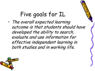 Five goals for IL
• The overall expected learning

outcome is that students should have
developed the ability to search,
evaluate and use information for
effective independent learning in
both studies and in working life.

 