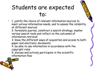 Students are expected
to:
• 1. justify the choice of relevant information sources to
meet various information needs, and to assess the reliability
of different sources
2. formulate queries, construct a search strategy, master
various search tools and reflect on the outcomes of
information retrieval
3. know the different ways of acquisition and access to both
paper and electronic documents
4. be able to use information in accordance with the
copyright rules
5. discuss and actively participate in the scientific
information flow

 