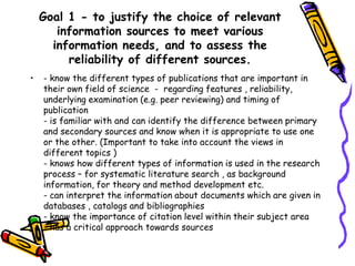 Goal 1 - to justify the choice of relevant
information sources to meet various
information needs, and to assess the
reliability of different sources.
•

- know the different types of publications that are important in
their own field of science - regarding features , reliability,
underlying examination (e.g. peer reviewing) and timing of
publication
- is familiar with and can identify the difference between primary
and secondary sources and know when it is appropriate to use one
or the other. (Important to take into account the views in
different topics )
- knows how different types of information is used in the research
process – for systematic literature search , as background
information, for theory and method development etc.
- can interpret the information about documents which are given in
databases , catalogs and bibliographies
- know the importance of citation level within their subject area
- has a critical approach towards sources

 