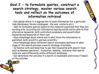Goal 2 - to formulate queries, construct a
search strategy, master various search
tools and reflect on the outcomes of
information retrieval
•

- Can assess where it is appropriate to seek information for a particular
task (databases, library catalogues , the web, contacts etc.)
- Able to formulate queries based on the research questions that they are
working with, by picking out information-bearing words and be able to find
alternative keywords, both controlled vocabulary and uncontrolled
keywords and keywords of their own.
- Have knowledge about where and in what form the information is
published, both scientific and non-scientific.
- Have knowledge about different search strategies and know at what
stage of the search process a search strategy is suitable.
- Is familiar with and know how to use their keywords with search tools
such as Boolean operators , truncation, masking , and know that search
tools are used differently within different databases.
- Can determine the outcome if a search is reasonable and revise it based
on the outcome

 