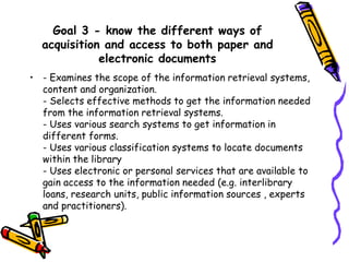 Goal 3 - know the different ways of
acquisition and access to both paper and
electronic documents
• - Examines the scope of the information retrieval systems,
content and organization.
- Selects effective methods to get the information needed
from the information retrieval systems.
- Uses various search systems to get information in
different forms.
- Uses various classification systems to locate documents
within the library
- Uses electronic or personal services that are available to
gain access to the information needed (e.g. interlibrary
loans, research units, public information sources , experts
and practitioners).

 