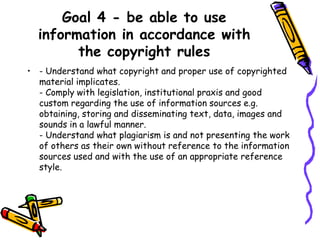 Goal 4 - be able to use
information in accordance with
the copyright rules
• - Understand what copyright and proper use of copyrighted
material implicates.
- Comply with legislation, institutional praxis and good
custom regarding the use of information sources e.g.
obtaining, storing and disseminating text, data, images and
sounds in a lawful manner.
- Understand what plagiarism is and not presenting the work
of others as their own without reference to the information
sources used and with the use of an appropriate reference
style.

 