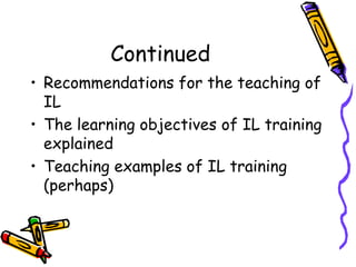 Continued
• Recommendations for the teaching of
IL
• The learning objectives of IL training
explained
• Teaching examples of IL training
(perhaps)

 