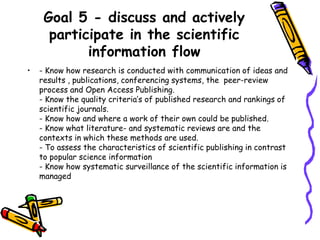 Goal 5 - discuss and actively
participate in the scientific
information flow
•

- Know how research is conducted with communication of ideas and
results , publications, conferencing systems, the peer-review
process and Open Access Publishing.
- Know the quality criteria’s of published research and rankings of
scientific journals.
- Know how and where a work of their own could be published.
- Know what literature- and systematic reviews are and the
contexts in which these methods are used.
- To assess the characteristics of scientific publishing in contrast
to popular science information
- Know how systematic surveillance of the scientific information is
managed

 