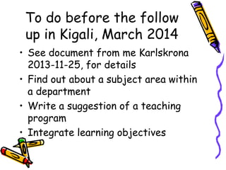 To do before the follow
up in Kigali, March 2014
• See document from me Karlskrona
2013-11-25, for details
• Find out about a subject area within
a department
• Write a suggestion of a teaching
program
• Integrate learning objectives

 