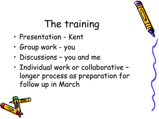 The training
•
•
•
•

Presentation - Kent
Group work - you
Discussions – you and me
Individual work or collaborative –
longer process as preparation for
follow up in March

 