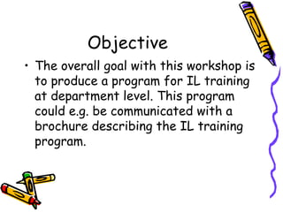 Objective
• The overall goal with this workshop is
to produce a program for IL training
at department level. This program
could e.g. be communicated with a
brochure describing the IL training
program.

 