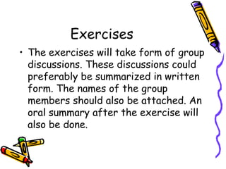 Exercises
• The exercises will take form of group
discussions. These discussions could
preferably be summarized in written
form. The names of the group
members should also be attached. An
oral summary after the exercise will
also be done.

 