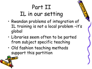 Part II
IL in our setting
• Rwandan problems of integration of
IL training is not a local problem –it’s
global
• Libraries seem often to be parted
from subject specific teaching
• Old fashion teaching methods
support this partition

 