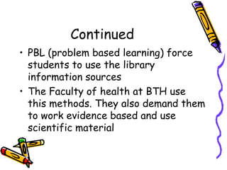 Continued
• PBL (problem based learning) force
students to use the library
information sources
• The Faculty of health at BTH use
this methods. They also demand them
to work evidence based and use
scientific material

 