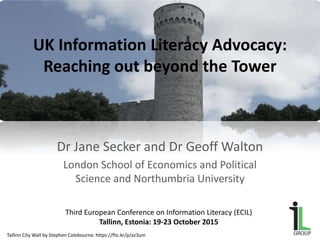 UK Information Literacy Advocacy:
Reaching out beyond the Tower
Dr Jane Secker and Dr Geoff Walton
London School of Economics and Political
Science and Northumbria University
Third European Conference on Information Literacy (ECIL)
Tallinn, Estonia: 19-23 October 2015
Tallinn City Wall by Stephen Colebourne: https://flic.kr/p/az3uni
 
