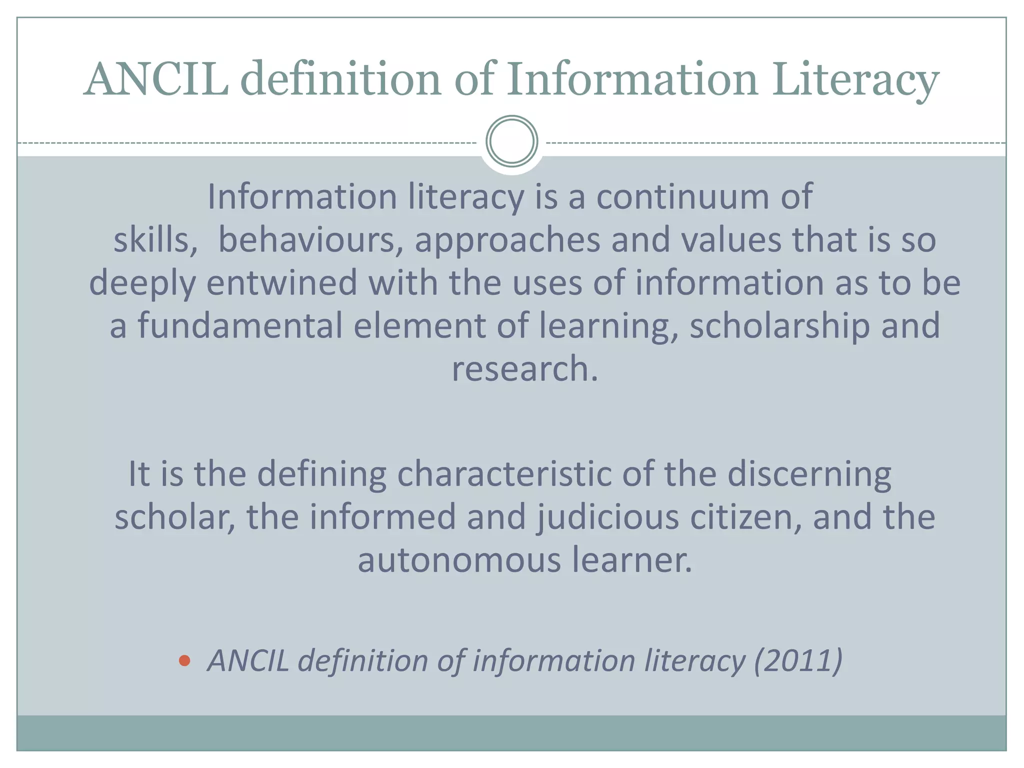 ANCIL definition of Information Literacy

        Information literacy is a continuum of
 skills, behaviours, approaches and values that is so
deeply entwined with the uses of information as to be
 a fundamental element of learning, scholarship and
                        research.

  It is the defining characteristic of the discerning
 scholar, the informed and judicious citizen, and the
                  autonomous learner.

      ANCIL definition of information literacy (2011)
 