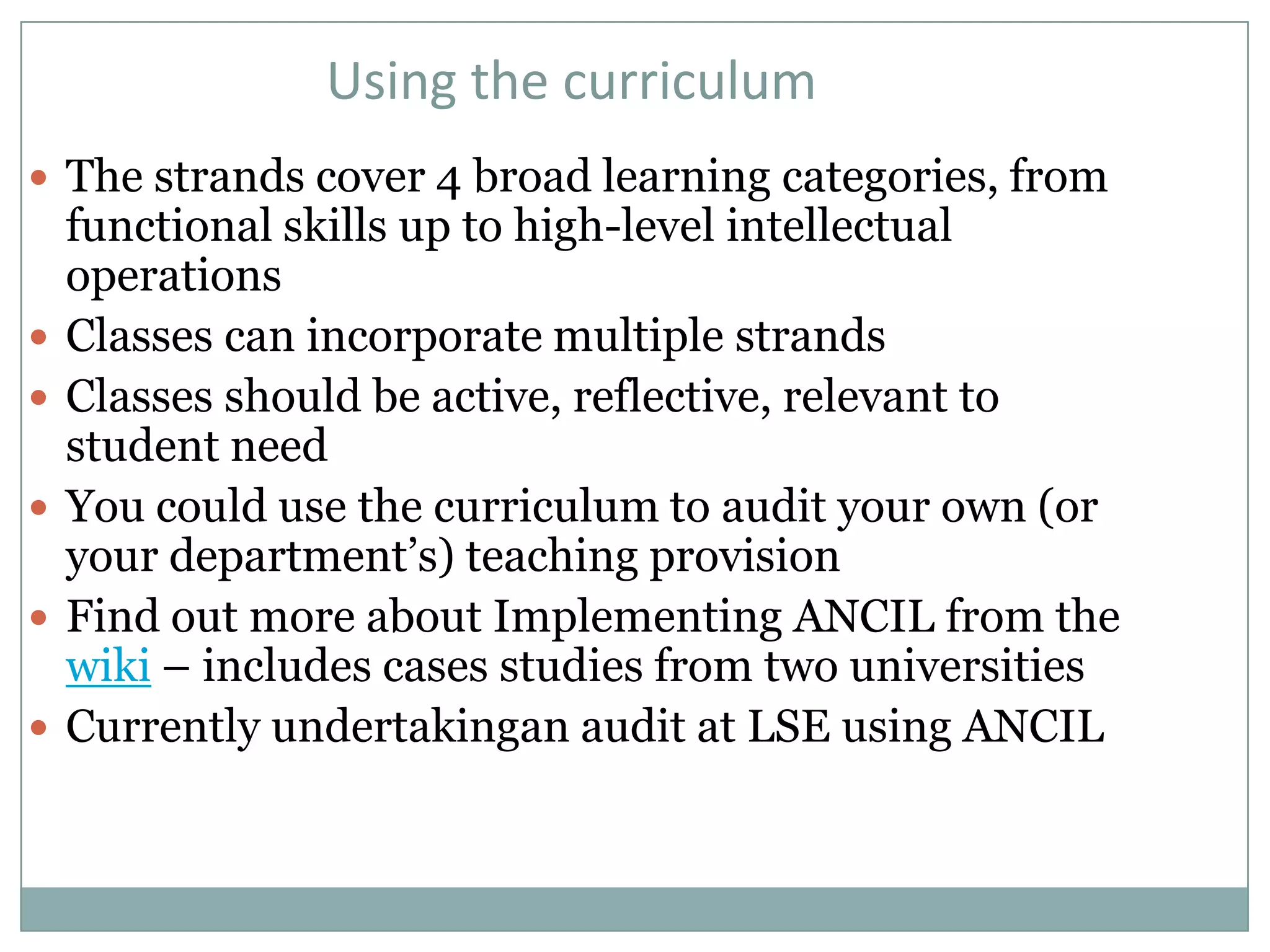 Using the curriculum
 The strands cover 4 broad learning categories, from
    functional skills up to high-level intellectual
    operations
   Classes can incorporate multiple strands
   Classes should be active, reflective, relevant to
    student need
   You could use the curriculum to audit your own (or
    your department’s) teaching provision
   Find out more about Implementing ANCIL from the
    wiki – includes cases studies from two universities
   Currently undertakingan audit at LSE using ANCIL
 