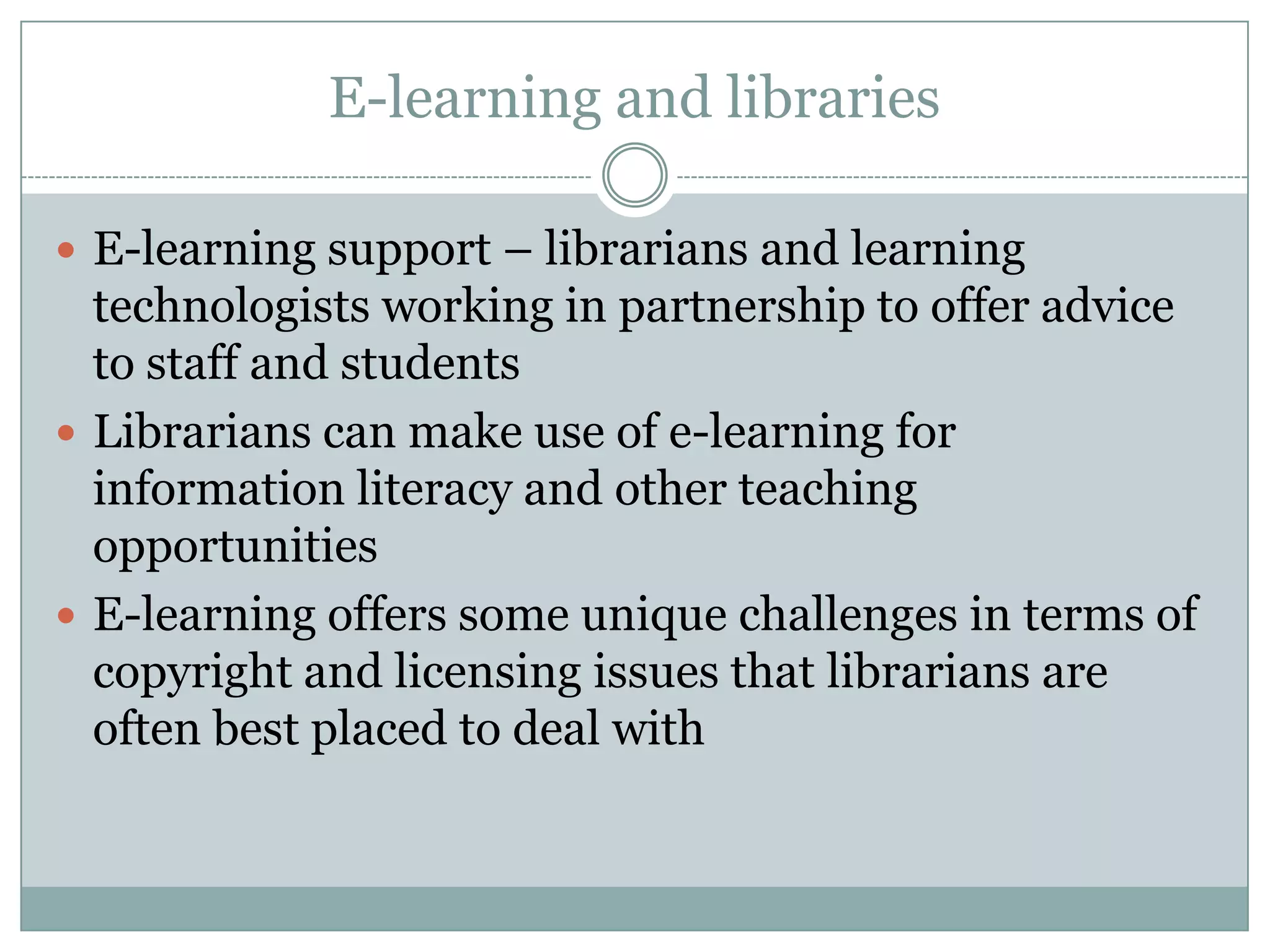 E-learning and libraries

 E-learning support – librarians and learning
  technologists working in partnership to offer advice
  to staff and students
 Librarians can make use of e-learning for
  information literacy and other teaching
  opportunities
 E-learning offers some unique challenges in terms of
  copyright and licensing issues that librarians are
  often best placed to deal with
 