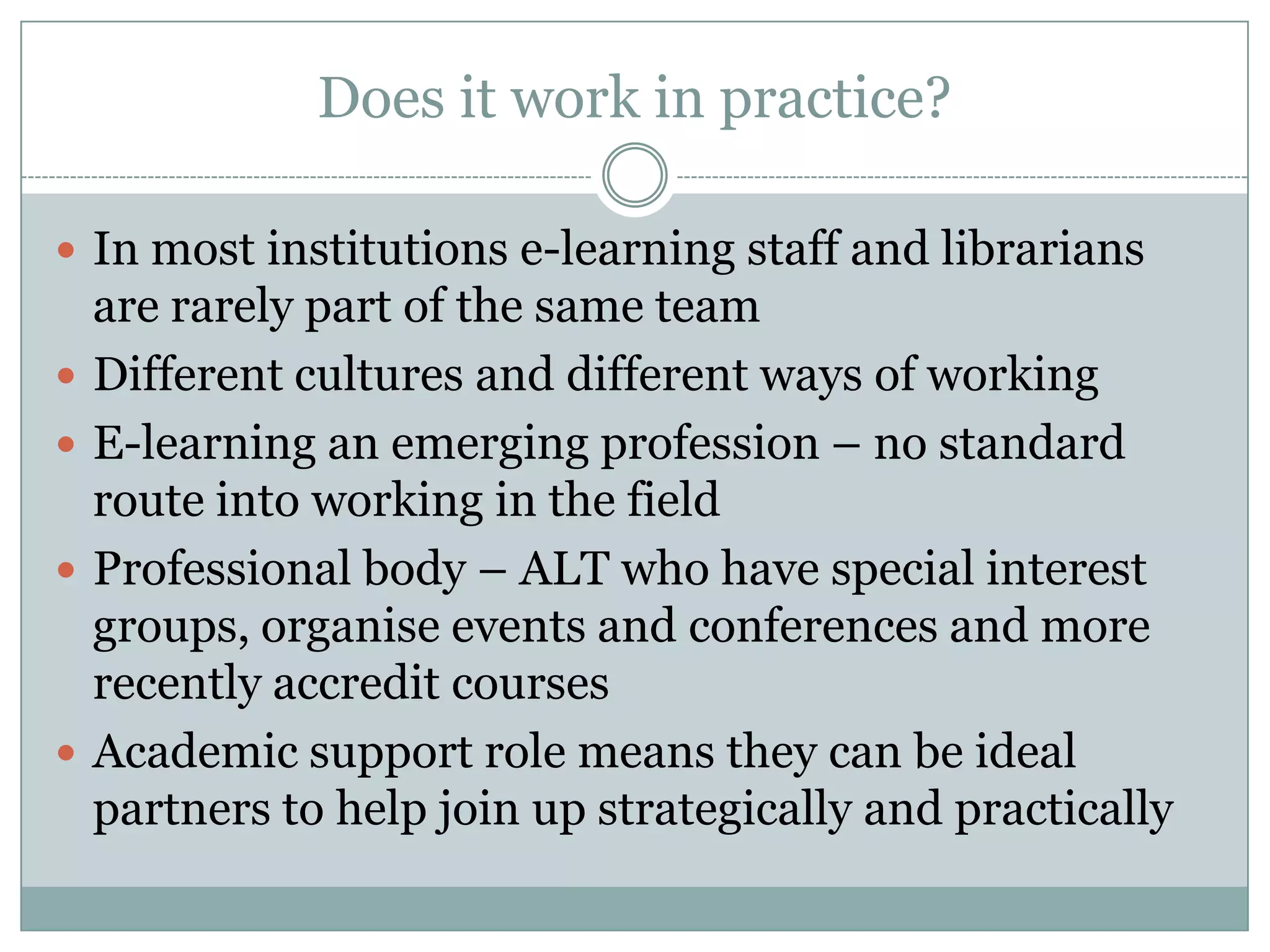 Does it work in practice?

 In most institutions e-learning staff and librarians
    are rarely part of the same team
   Different cultures and different ways of working
   E-learning an emerging profession – no standard
    route into working in the field
   Professional body – ALT who have special interest
    groups, organise events and conferences and more
    recently accredit courses
   Academic support role means they can be ideal
    partners to help join up strategically and practically
 