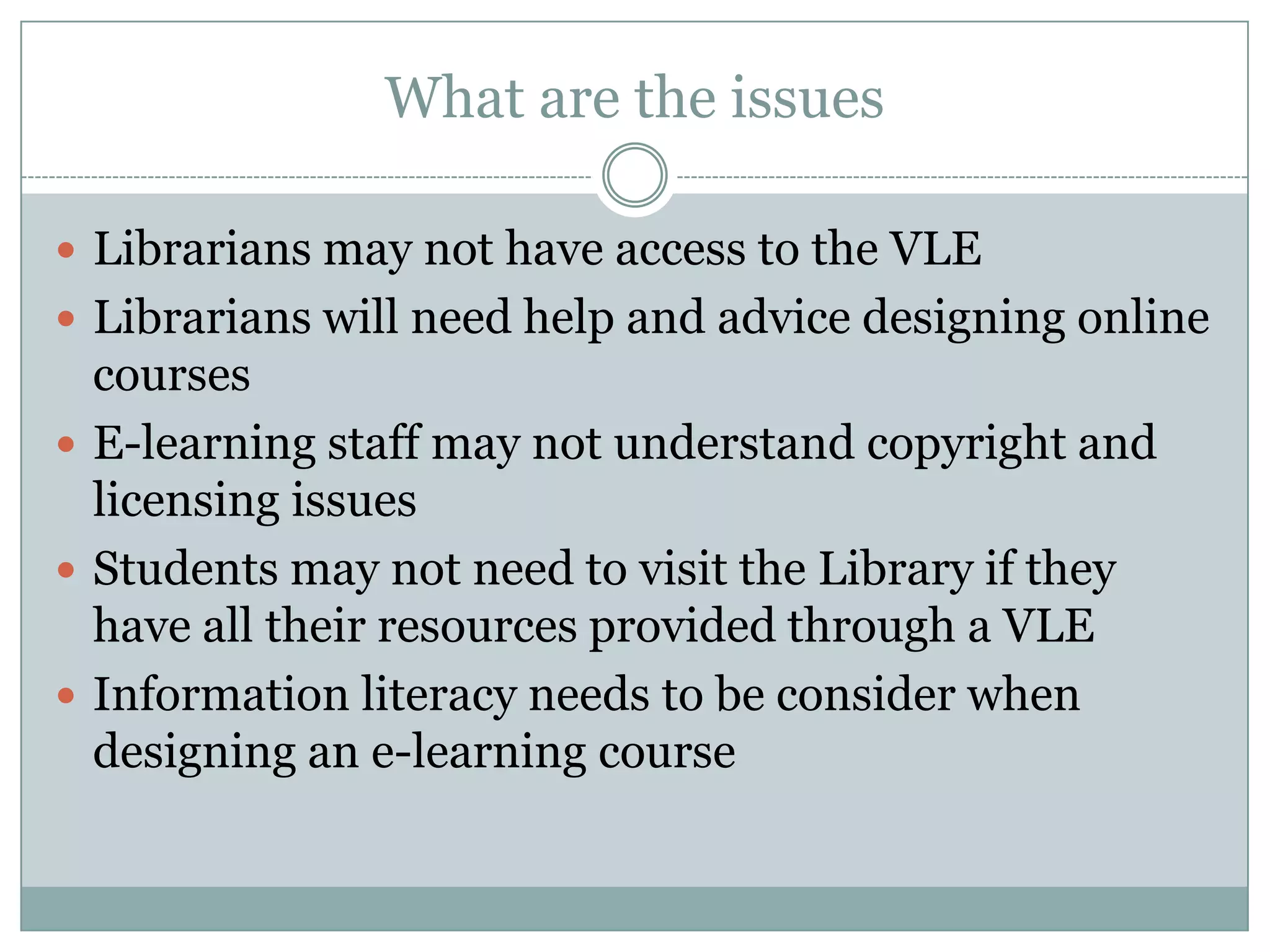 What are the issues

 Librarians may not have access to the VLE
 Librarians will need help and advice designing online
  courses
 E-learning staff may not understand copyright and
  licensing issues
 Students may not need to visit the Library if they
  have all their resources provided through a VLE
 Information literacy needs to be consider when
  designing an e-learning course
 