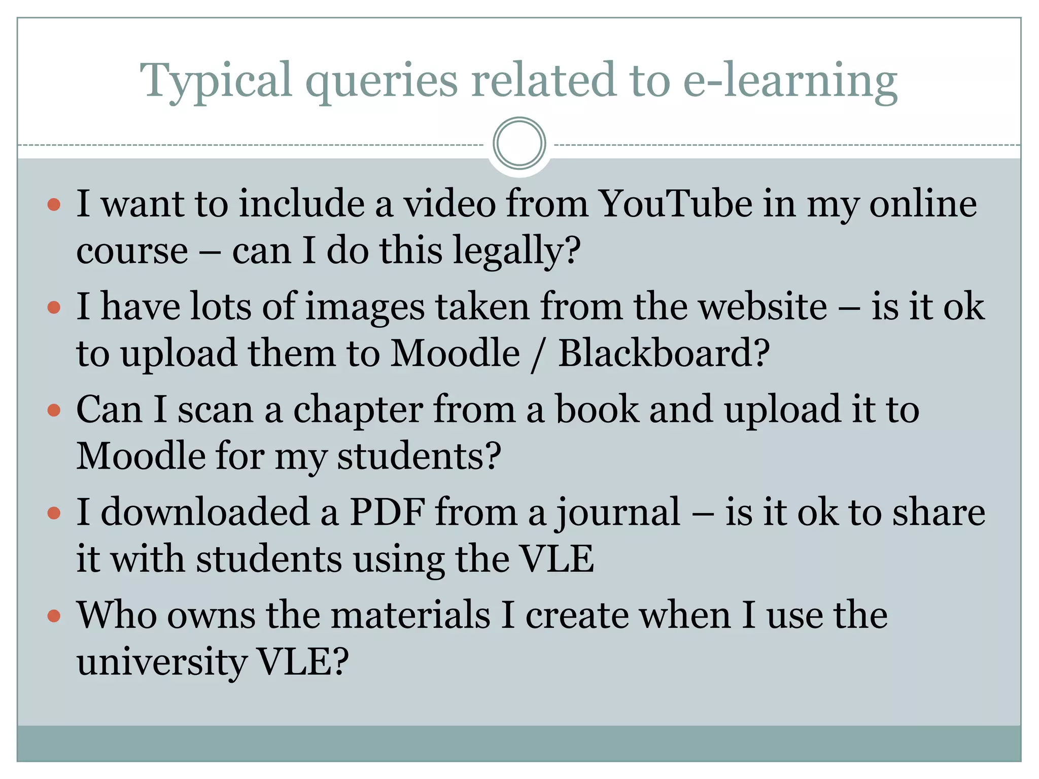 Typical queries related to e-learning

 I want to include a video from YouTube in my online
    course – can I do this legally?
   I have lots of images taken from the website – is it ok
    to upload them to Moodle / Blackboard?
   Can I scan a chapter from a book and upload it to
    Moodle for my students?
   I downloaded a PDF from a journal – is it ok to share
    it with students using the VLE
   Who owns the materials I create when I use the
    university VLE?
 