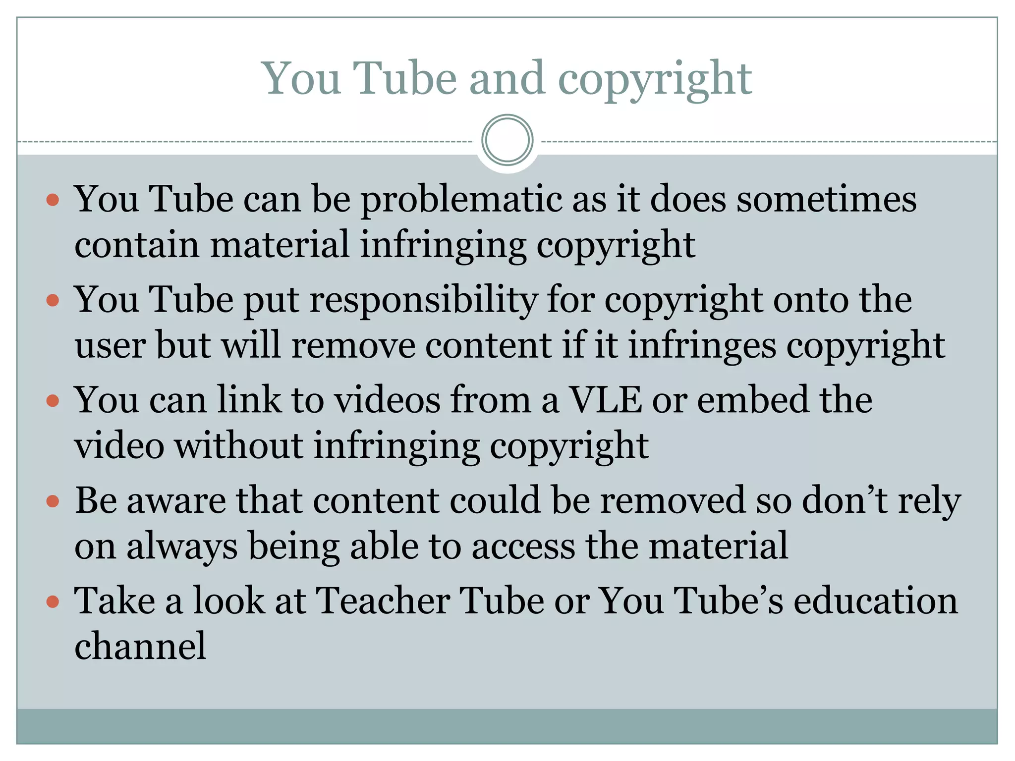 You Tube and copyright

 You Tube can be problematic as it does sometimes
    contain material infringing copyright
   You Tube put responsibility for copyright onto the
    user but will remove content if it infringes copyright
   You can link to videos from a VLE or embed the
    video without infringing copyright
   Be aware that content could be removed so don’t rely
    on always being able to access the material
   Take a look at Teacher Tube or You Tube’s education
    channel
 
